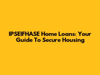 IPSEIFHASE Home Loans: Your Guide To Secure Housing