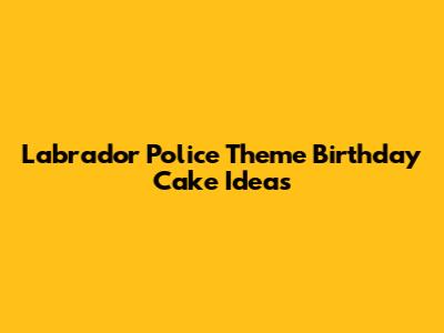 Labrador Police Theme Birthday Cake Ideas