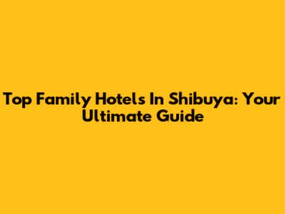 Top Family Hotels In Shibuya: Your Ultimate Guide